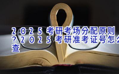 2025考研考场分配原则？2025考研准考证号怎么查