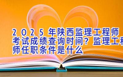 2025年陕西监理工程师考试成绩查询时间？监理工程师任职条件是什么