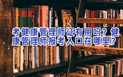 考健康管理师证有用吗？健康管理师报考入口在哪里？