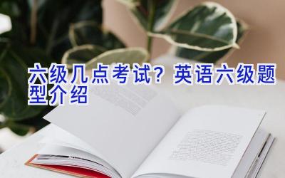 六级几点考试？英语六级题型介绍