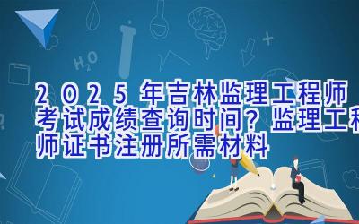 2025年吉林监理工程师考试成绩查询时间？监理工程师证书注册所需材料