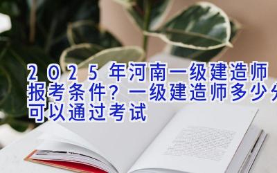 2025年河南一级建造师报考条件？一级建造师多少分可以通过考试