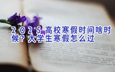 2025高校寒假时间啥时候？大学生寒假怎么过