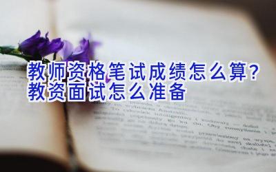 教师资格笔试成绩怎么算？教资面试怎么准备