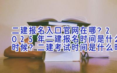 二建报名入口官网在哪？2025年二建报名时间是什么时候？二建考试时间是什么时候？