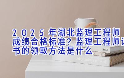 2025年湖北监理工程师成绩合格标准？监理工程师证书的领取方法是什么