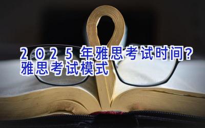 2025年雅思考试时间？雅思考试模式