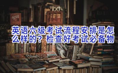 英语六级考试流程安排是怎么样的？检查好考试必备物