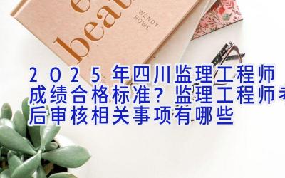 2025年四川监理工程师成绩合格标准？监理工程师考后审核相关事项有哪些