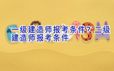 一级建造师报考条件？二级建造师报考条件