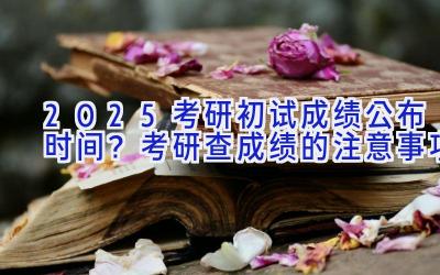 2025考研初试成绩公布时间？考研查成绩的注意事项