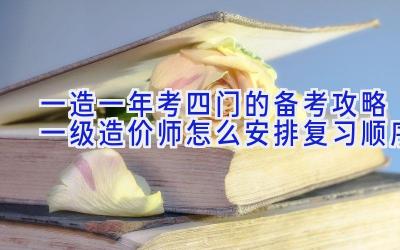 一造一年考四门的备考攻略 一级造价师怎么安排复习顺序