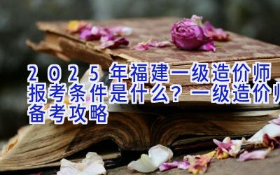 2025年福建一级造价师报考条件是什么？一级造价师备考攻略