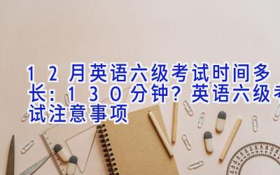 12月英语六级考试时间多长：130分钟？英语六级考试注意事项