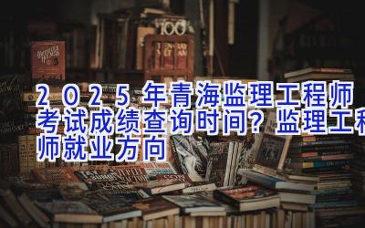 2025年青海监理工程师考试成绩查询时间？监理工程师就业方向