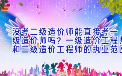 没考二级造价师能直接考一级造价师吗？一级造价工程师和二级造价工程师的执业范围是什么