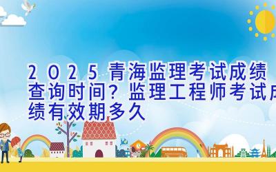 2025青海监理考试成绩查询时间？监理工程师考试成绩有效期多久