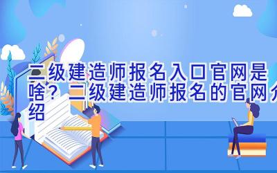 二级建造师报名入口官网是啥？二级建造师报名的官网介绍