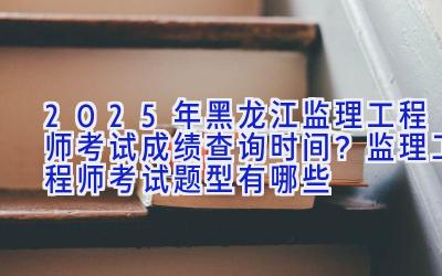 2025年黑龙江监理工程师考试成绩查询时间？监理工程师考试题型有哪些