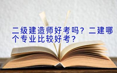 二级建造师好考吗？二建哪个专业比较好考？