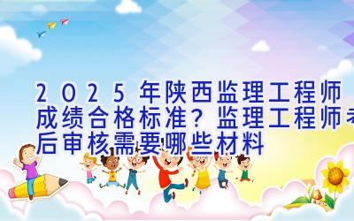 2025年陕西监理工程师成绩合格标准？监理工程师考后审核需要哪些材料