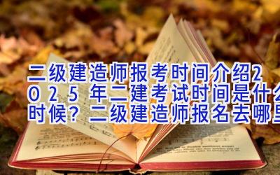 二级建造师报考时间介绍 2025年二建考试时间是什么时候？二级建造师报名去哪里？