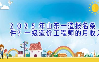 2025年山东一造报名条件？一级造价工程师的月收入