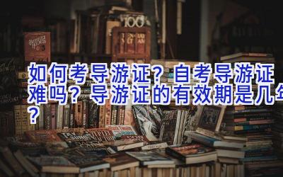 如何考导游证？自考导游证难吗？导游证的有效期是几年？