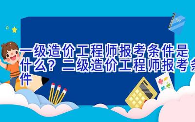 一级造价工程师报考条件是什么？二级造价工程师报考条件