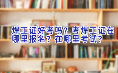 焊工证好考吗？考焊工证在哪里报名？在哪里考试？