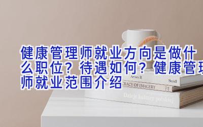 健康管理师就业方向是做什么职位？待遇如何？健康管理师就业范围介绍