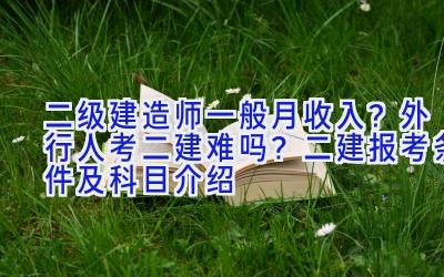 二级建造师一般月收入？外行人考二建难吗？二建报考条件及科目介绍