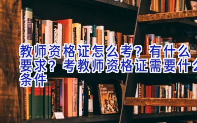 教师资格证怎么考？有什么要求？考教师资格证需要什么条件