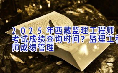 2025年西藏监理工程师考试成绩查询时间？监理工程师成绩管理