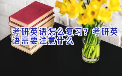 考研英语怎么复习？考研英语需要注意什么