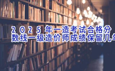 2025年一造考试合格分数线 一级造价师成绩保留几年