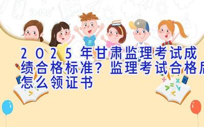 2025年甘肃监理考试成绩合格标准？监理考试合格后怎么领证书