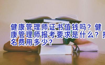 健康管理师证书值钱吗？健康管理师报考要求是什么？报名费用多少？