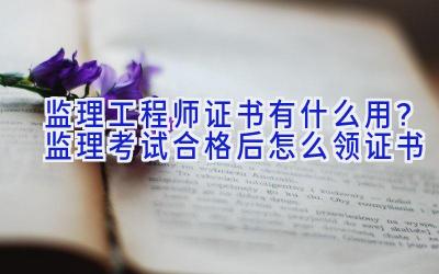 监理工程师证书有什么用？监理考试合格后怎么领证书