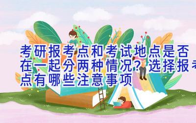 考研报考点和考试地点是否在一起分两种情况？选择报考点有哪些注意事项