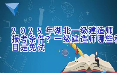 2025年湖北一级建造师报考条件？一级建造师哪些科目是免试