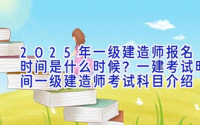 2025年一级建造师报名时间是什么时候？一建考试时间 一级建造师考试科目介绍