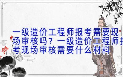 一级造价工程师报考需要现场审核吗？一级造价工程师报考现场审核需要什么材料