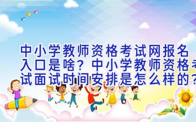 中小学教师资格考试网报名入口是啥？中小学教师资格考试面试时间安排是怎么样的？