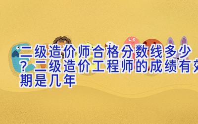 二级造价师合格分数线多少？二级造价工程师的成绩有效期是几年