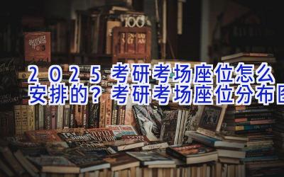 2025考研考场座位怎么安排的？考研考场座位分布图