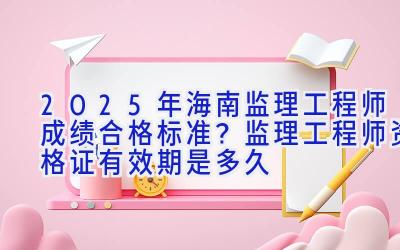 2025年海南监理工程师成绩合格标准？监理工程师资格证有效期是多久