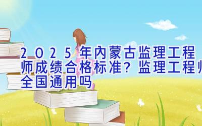 2025年内蒙古监理工程师成绩合格标准？监理工程师全国通用吗