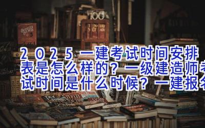 2025一建考试时间安排表是怎么样的？一级建造师考试时间是什么时候？一建报名网址是啥？