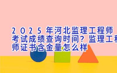 2025年河北监理工程师考试成绩查询时间？监理工程师证书含金量怎么样